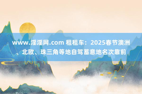 www.淫淫网.com 租租车：2025春节澳洲、北欧、珠三角等地自驾蓄意地名次靠前