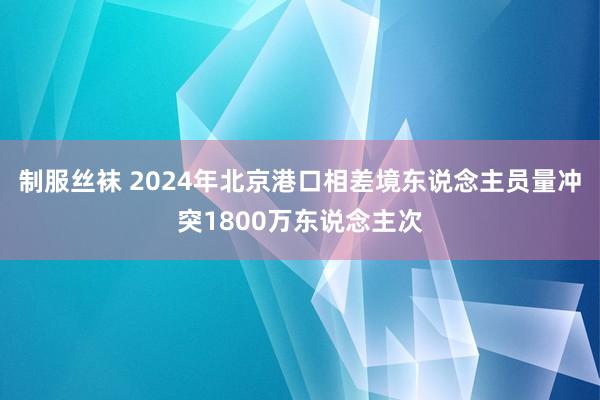 制服丝袜 2024年北京港口相差境东说念主员量冲突1800万东说念主次