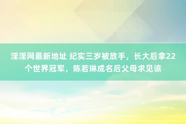 淫淫网最新地址 纪实三岁被放手，长大后拿22个世界冠军，陈若琳成名后父母求见谅