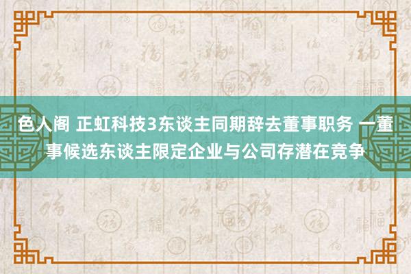 色人阁 正虹科技3东谈主同期辞去董事职务 一董事候选东谈主限定企业与公司存潜在竞争