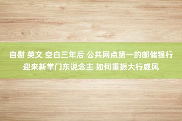 自慰 英文 空白三年后 公共网点第一的邮储银行迎来新掌门东说念主 如何重振大行威风