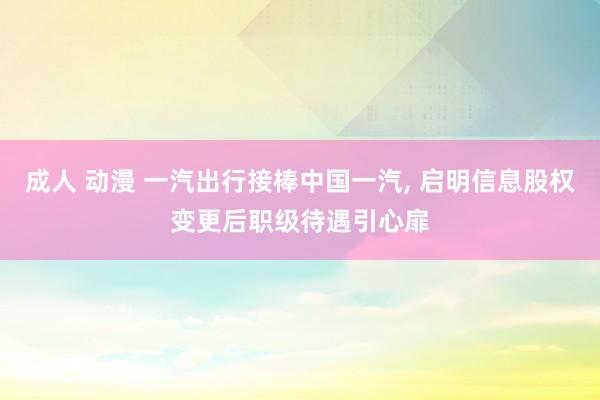 成人 动漫 一汽出行接棒中国一汽， 启明信息股权变更后职级待遇引心扉