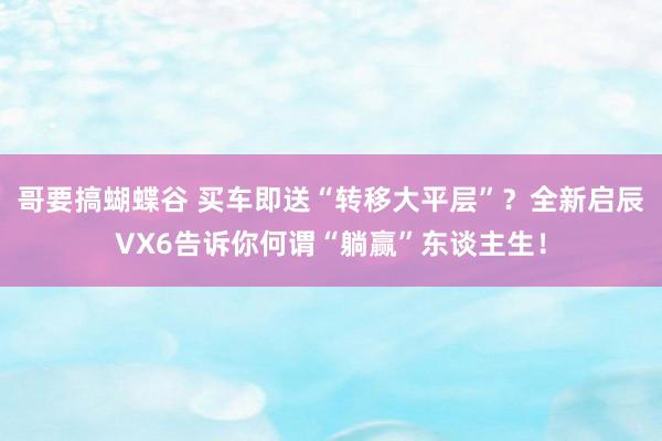 哥要搞蝴蝶谷 买车即送“转移大平层”？全新启辰VX6告诉你何谓“躺赢”东谈主生！