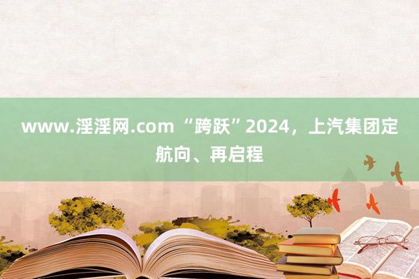 www.淫淫网.com “跨跃”2024，上汽集团定航向、再启程