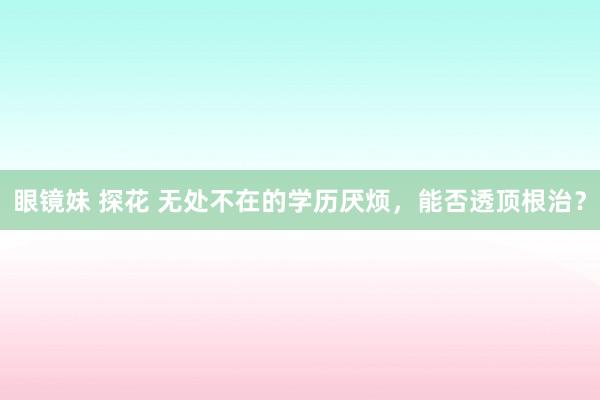 眼镜妹 探花 无处不在的学历厌烦，能否透顶根治？