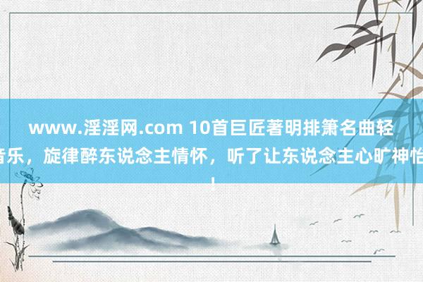 www.淫淫网.com 10首巨匠著明排箫名曲轻音乐，旋律醉东说念主情怀，听了让东说念主心旷神怡！