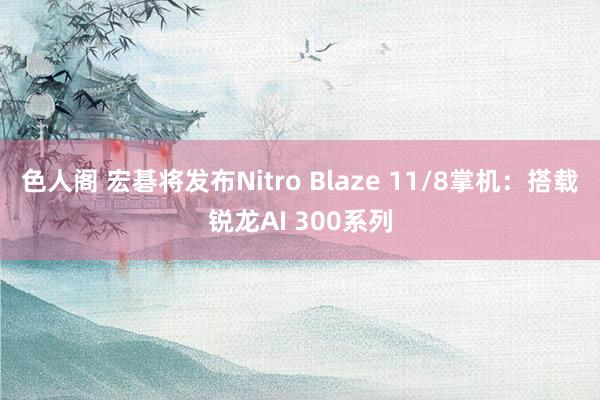 色人阁 宏碁将发布Nitro Blaze 11/8掌机：搭载锐龙AI 300系列