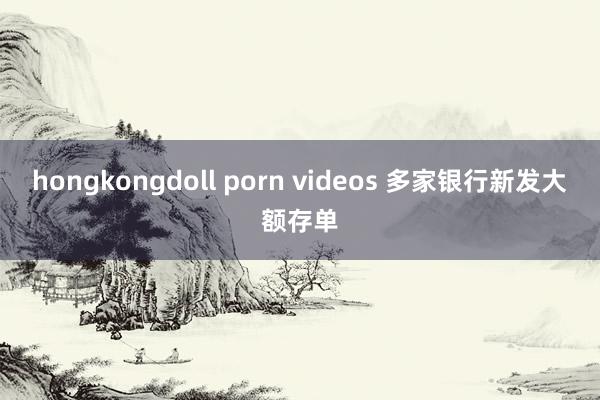 hongkongdoll porn videos 多家银行新发大额存单