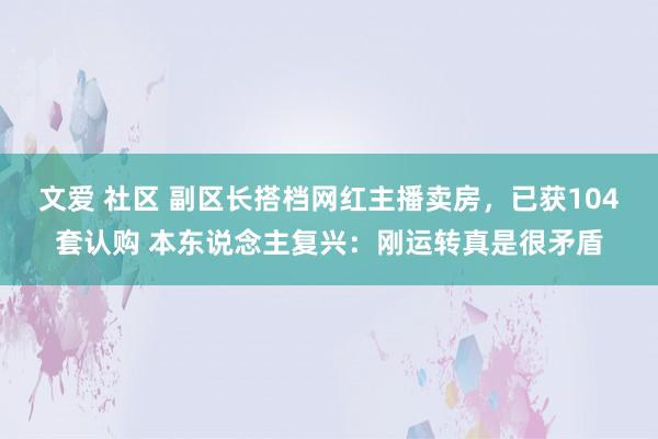 文爱 社区 副区长搭档网红主播卖房，已获104套认购 本东说念主复兴：刚运转真是很矛盾