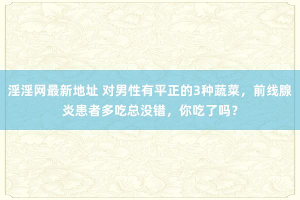 淫淫网最新地址 对男性有平正的3种蔬菜，前线腺炎患者多吃总没错，你吃了吗？