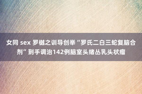 女同 sex 罗樾之训导创举“罗氏二白三蛇复脑合剂”到手调治142例脑室头绪丛乳头状瘤