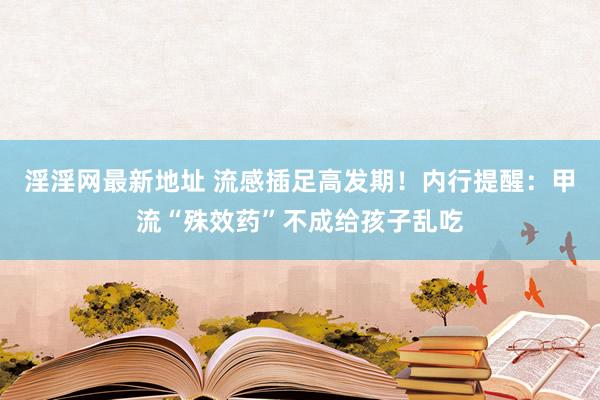 淫淫网最新地址 流感插足高发期！内行提醒：甲流“殊效药”不成给孩子乱吃