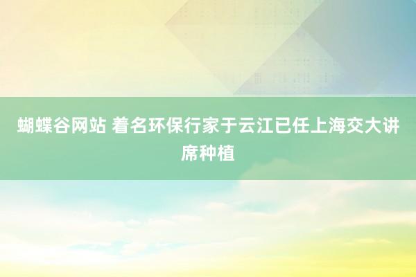 蝴蝶谷网站 着名环保行家于云江已任上海交大讲席种植