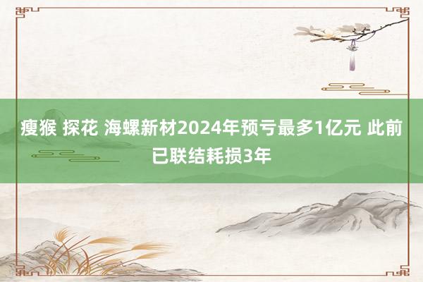 瘦猴 探花 海螺新材2024年预亏最多1亿元 此前已联结耗损3年