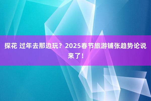 探花 过年去那边玩？2025春节旅游铺张趋势论说来了！