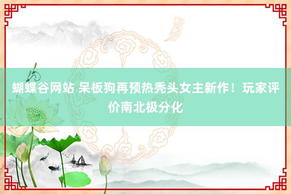 蝴蝶谷网站 呆板狗再预热秃头女主新作！玩家评价南北极分化