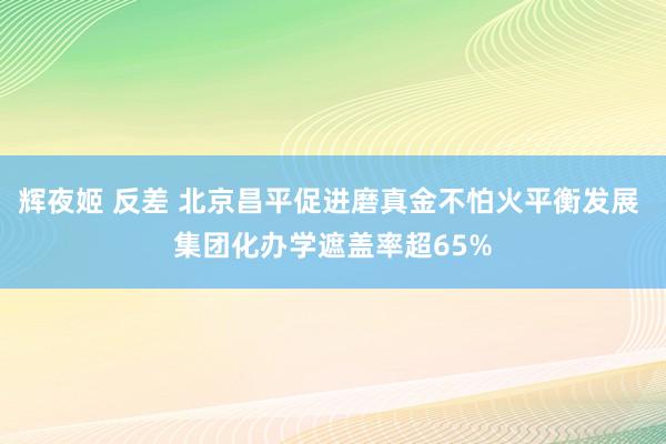 辉夜姬 反差 北京昌平促进磨真金不怕火平衡发展 集团化办学遮盖率超65%