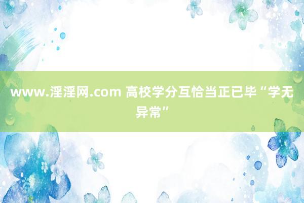 www.淫淫网.com 高校学分互恰当正已毕“学无异常”