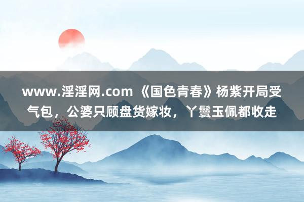 www.淫淫网.com 《国色青春》杨紫开局受气包，公婆只顾盘货嫁妆，丫鬟玉佩都收走