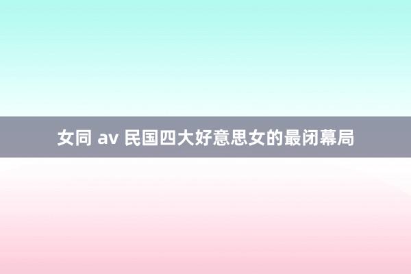 女同 av 民国四大好意思女的最闭幕局