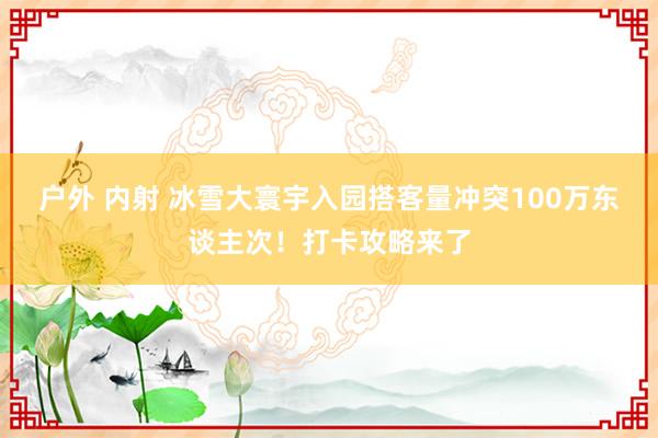 户外 内射 冰雪大寰宇入园搭客量冲突100万东谈主次！打卡攻略来了