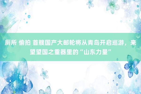 厕所 偷拍 首艘国产大邮轮将从青岛开启巡游，来望望国之重器里的“山东力量”