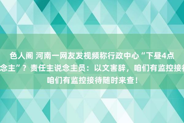 色人阁 河南一网友发视频称行政中心“下昼4点空无一东说念主”？责任主说念主员：以文害辞，咱们有监控接待随时来查！