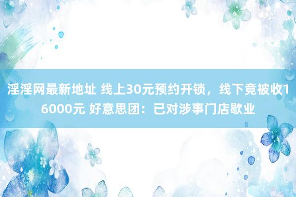 淫淫网最新地址 线上30元预约开锁，线下竟被收16000元 好意思团：已对涉事门店歇业