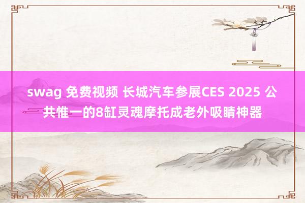 swag 免费视频 长城汽车参展CES 2025 公共惟一的8缸灵魂摩托成老外吸睛神器