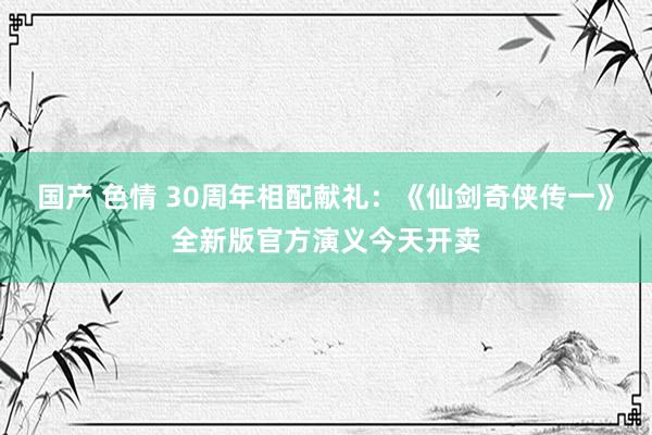 国产 色情 30周年相配献礼：《仙剑奇侠传一》全新版官方演义今天开卖