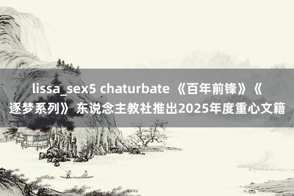 lissa_sex5 chaturbate 《百年前锋》《逐梦系列》 东说念主教社推出2025年度重心文籍