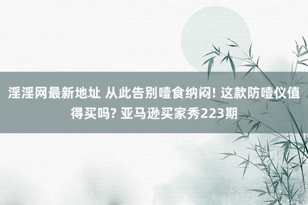 淫淫网最新地址 从此告别噎食纳闷! 这款防噎仪值得买吗? 亚马逊买家秀223期