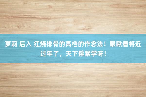 萝莉 后入 红烧排骨的高档的作念法！眼瞅着将近过年了，天下攥紧学呀！