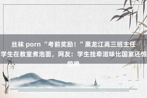 丝袜 porn “考前奖励！”黑龙江高三班主任带学生在教室煮泡面，网友：学生挂牵滋味比国宴还惊艳