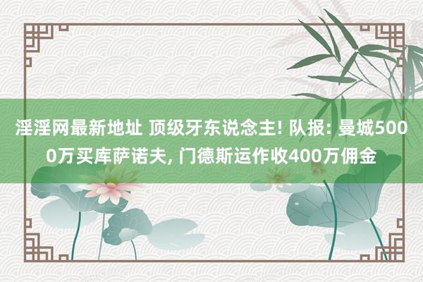 淫淫网最新地址 顶级牙东说念主! 队报: 曼城5000万买库萨诺夫， 门德斯运作收400万佣金