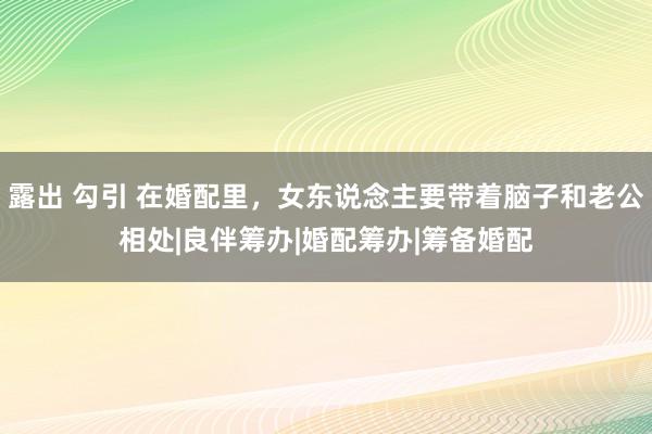 露出 勾引 在婚配里，女东说念主要带着脑子和老公相处|良伴筹办|婚配筹办|筹备婚配