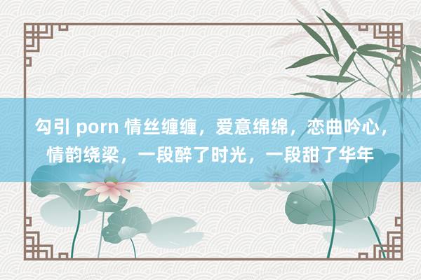 勾引 porn 情丝缠缠，爱意绵绵，恋曲吟心，情韵绕梁，一段醉了时光，一段甜了华年