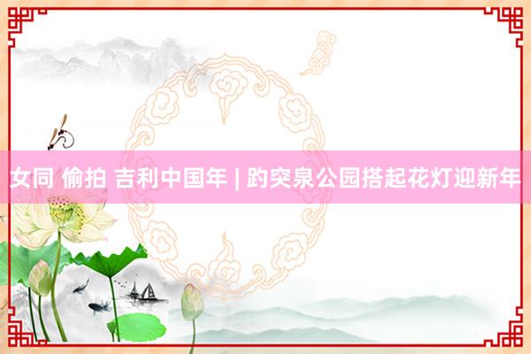 女同 偷拍 吉利中国年 | 趵突泉公园搭起花灯迎新年