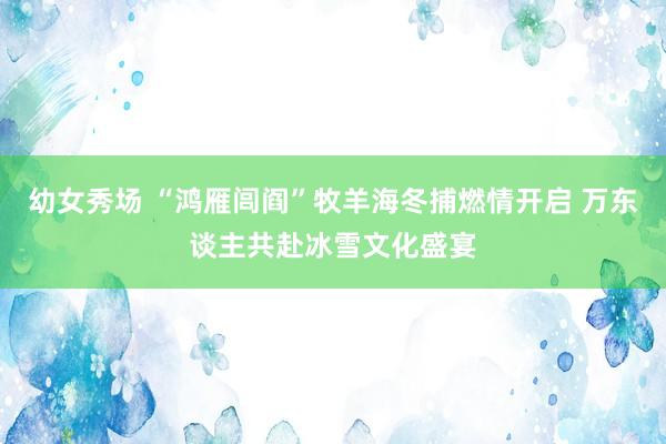 幼女秀场 “鸿雁闾阎”牧羊海冬捕燃情开启 万东谈主共赴冰雪文化盛宴