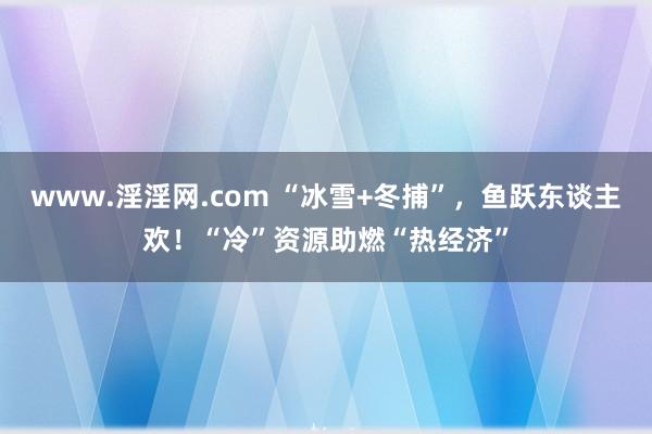 www.淫淫网.com “冰雪+冬捕”，鱼跃东谈主欢！“冷”资源助燃“热经济”