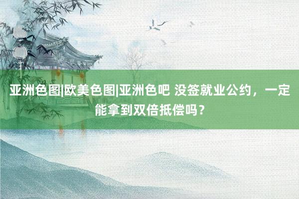 亚洲色图|欧美色图|亚洲色吧 没签就业公约，一定能拿到双倍抵偿吗？