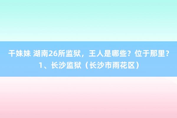 干妹妹 湖南26所监狱，王人是哪些？位于那里？1、长沙监狱（长沙市雨花区）