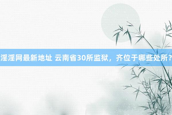 淫淫网最新地址 云南省30所监狱，齐位于哪些处所？