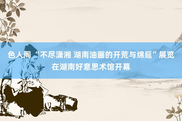 色人阁 “不尽潇湘 湖南油画的开荒与绵延”展览在湖南好意思术馆开幕