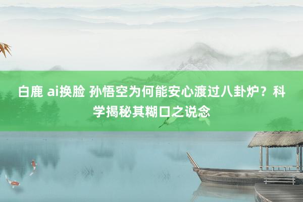 白鹿 ai换脸 孙悟空为何能安心渡过八卦炉？科学揭秘其糊口之说念