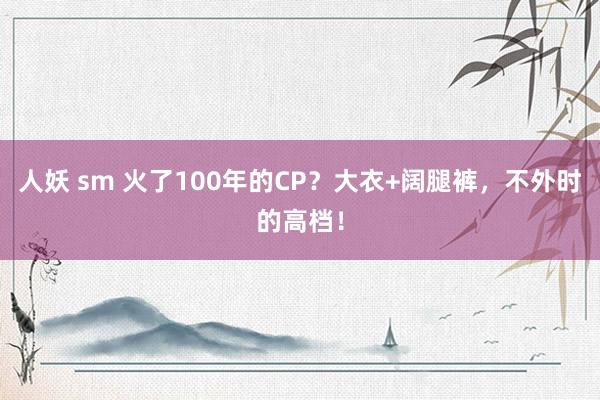 人妖 sm 火了100年的CP？大衣+阔腿裤，不外时的高档！