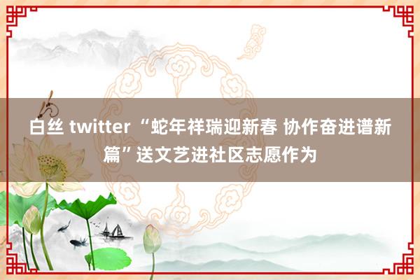 白丝 twitter “蛇年祥瑞迎新春 协作奋进谱新篇”送文艺进社区志愿作为