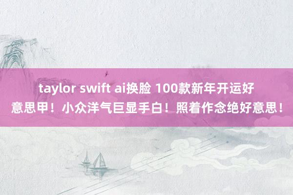 taylor swift ai换脸 100款新年开运好意思甲！小众洋气巨显手白！照着作念绝好意思！