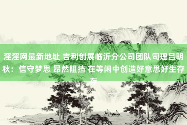 淫淫网最新地址 吉利创展临沂分公司团队司理吕明秋：信守梦思 昂然阻挡 在等闲中创造好意思好生存