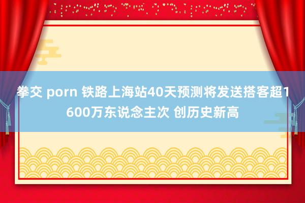 拳交 porn 铁路上海站40天预测将发送搭客超1600万东说念主次 创历史新高